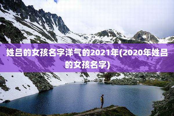 姓吕的女孩名字洋气的2021年(2020年姓吕的女孩名字)
