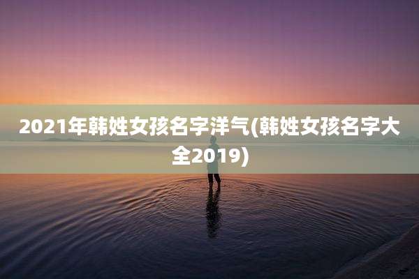 2021年韩姓女孩名字洋气(韩姓女孩名字大全2019)