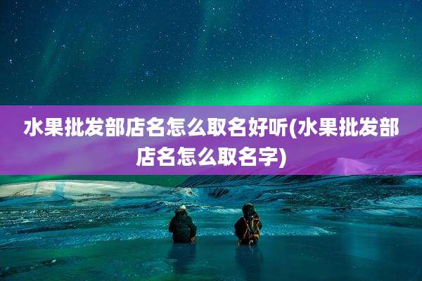 水果批发部店名怎么取名好听(水果批发部店名怎么取名字)