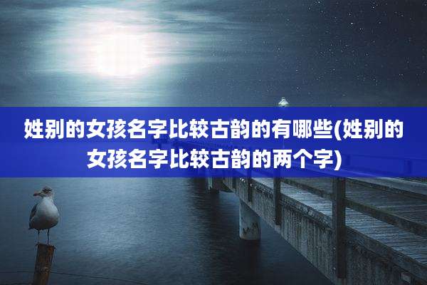姓别的女孩名字比较古韵的有哪些(姓别的女孩名字比较古韵的两个字)