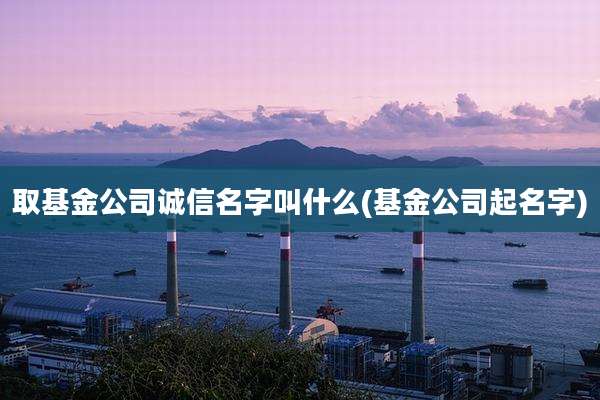 取基金公司诚信名字叫什么(基金公司起名字)