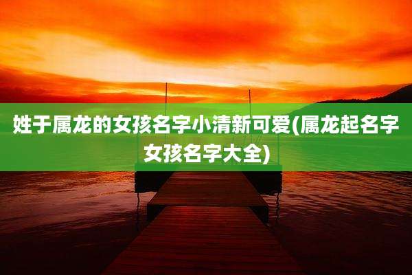 姓于属龙的女孩名字小清新可爱(属龙起名字女孩名字大全)
