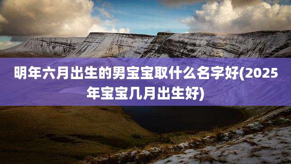 明年六月出生的男宝宝取什么名字好(2025年宝宝几月出生好)