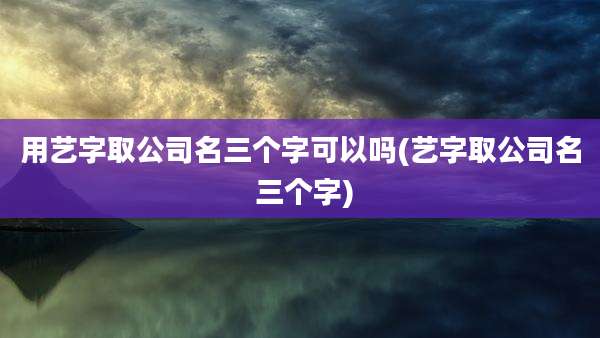 用艺字取公司名三个字可以吗(艺字取公司名 三个字)