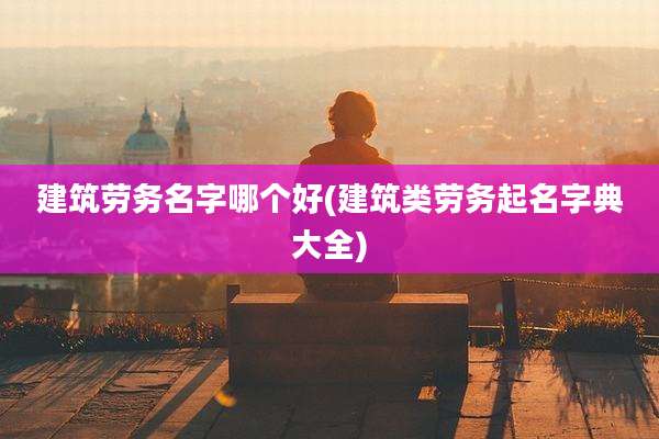 建筑劳务名字哪个好(建筑类劳务起名字典大全)
