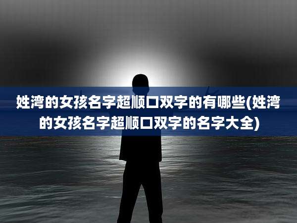 姓湾的女孩名字超顺口双字的有哪些(姓湾的女孩名字超顺口双字的名字大全)