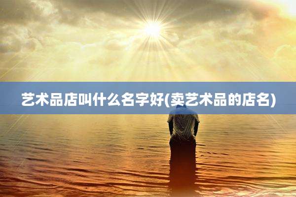 艺术品店叫什么名字好(卖艺术品的店名)