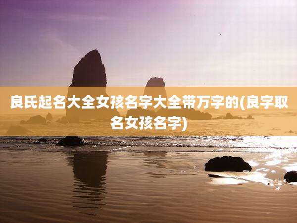 良氏起名大全女孩名字大全带万字的(良字取名女孩名字)