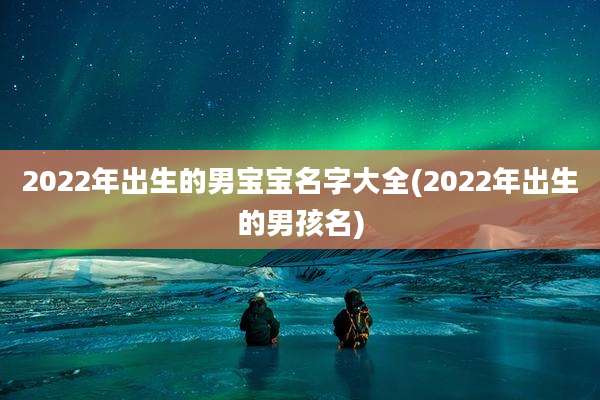 2022年出生的男宝宝名字大全(2022年出生的男孩名)