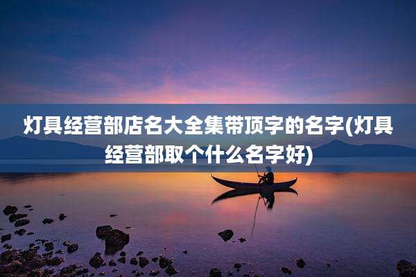 灯具经营部店名大全集带顶字的名字(灯具经营部取个什么名字好)