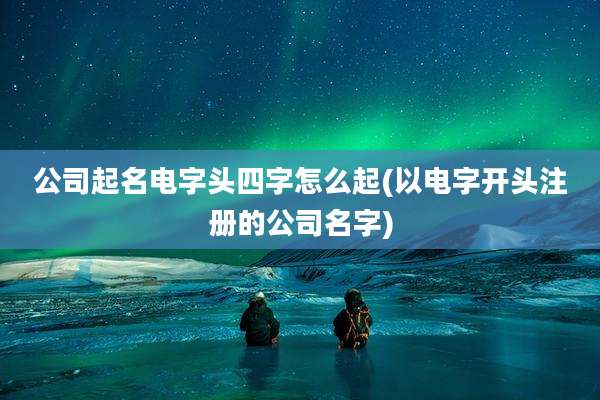 公司起名电字头四字怎么起(以电字开头注册的公司名字)