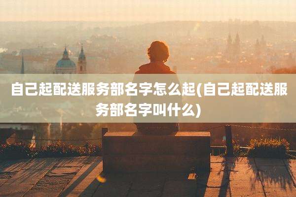 自己起配送服务部名字怎么起(自己起配送服务部名字叫什么)