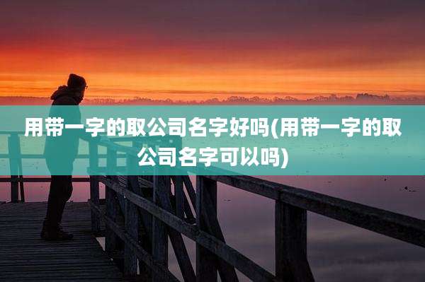 用带一字的取公司名字好吗(用带一字的取公司名字可以吗)