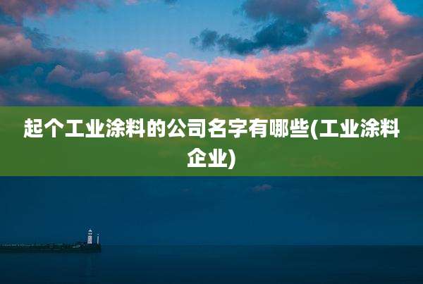 起个工业涂料的公司名字有哪些(工业涂料企业)
