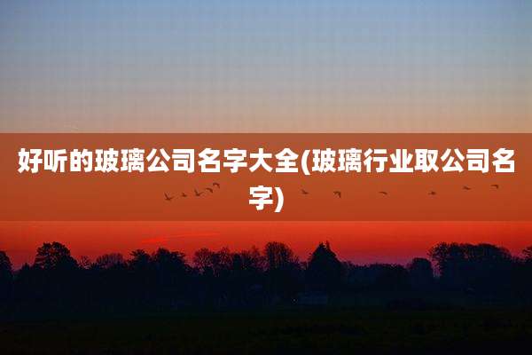 好听的玻璃公司名字大全(玻璃行业取公司名字)
