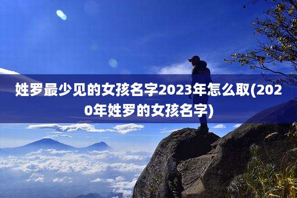姓罗最少见的女孩名字2023年怎么取(2020年姓罗的女孩名字)