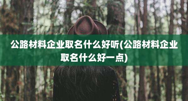 公路材料企业取名什么好听(公路材料企业取名什么好一点)