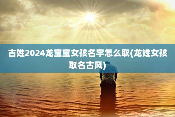 古姓2024龙宝宝女孩名字怎么取(龙姓女孩取名古风)