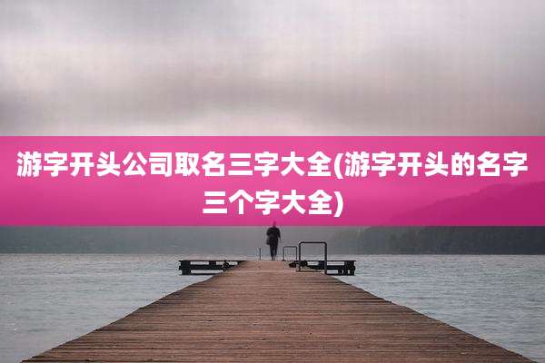 游字开头公司取名三字大全(游字开头的名字三个字大全)