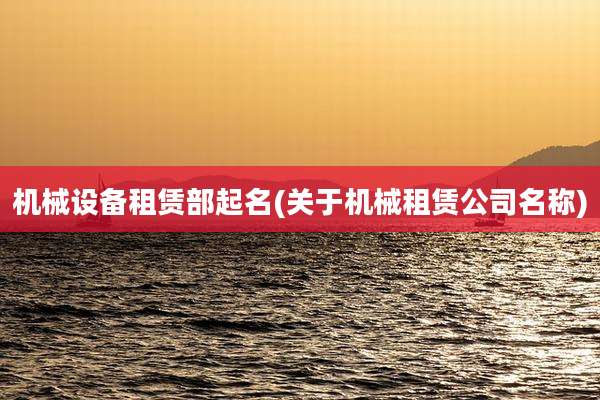 机械设备租赁部起名(关于机械租赁公司名称)