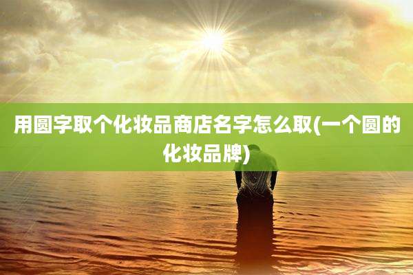 用圆字取个化妆品商店名字怎么取(一个圆的化妆品牌)