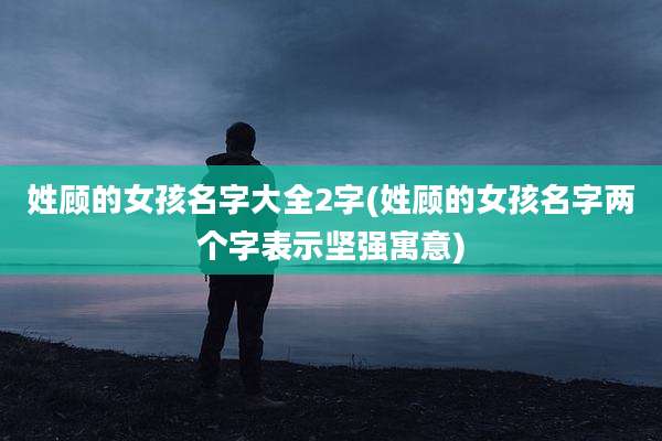姓顾的女孩名字大全2字(姓顾的女孩名字两个字表示坚强寓意)