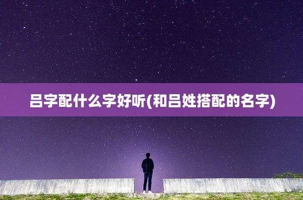 吕字配什么字好听(和吕姓搭配的名字)