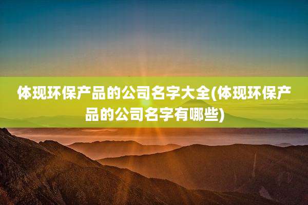 体现环保产品的公司名字大全(体现环保产品的公司名字有哪些)