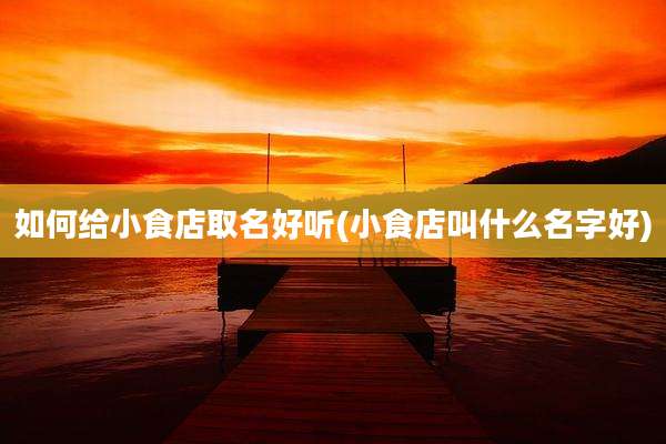 如何给小食店取名好听(小食店叫什么名字好)
