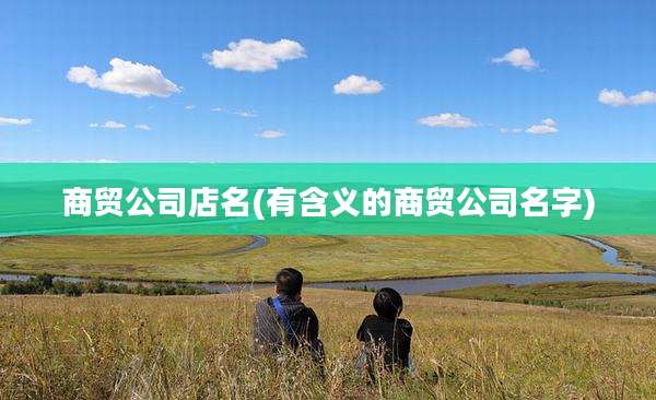 商贸公司店名(有含义的商贸公司名字)