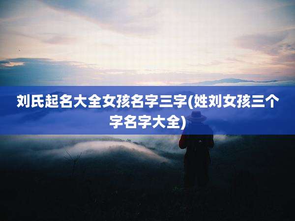 刘氏起名大全女孩名字三字(姓刘女孩三个字名字大全)