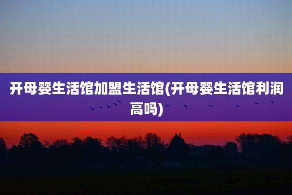 开母婴生活馆加盟生活馆(开母婴生活馆利润高吗)
