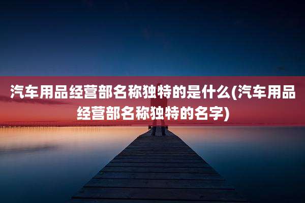 汽车用品经营部名称独特的是什么(汽车用品经营部名称独特的名字)