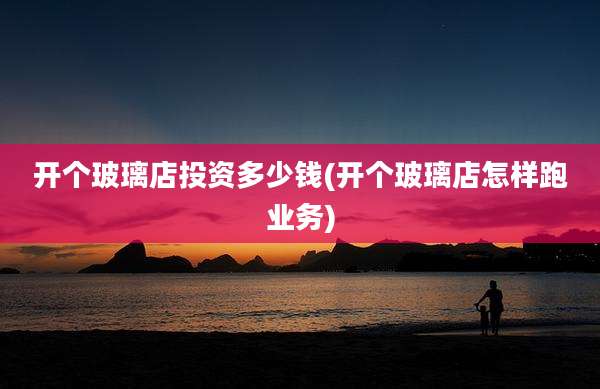 开个玻璃店投资多少钱(开个玻璃店怎样跑业务)