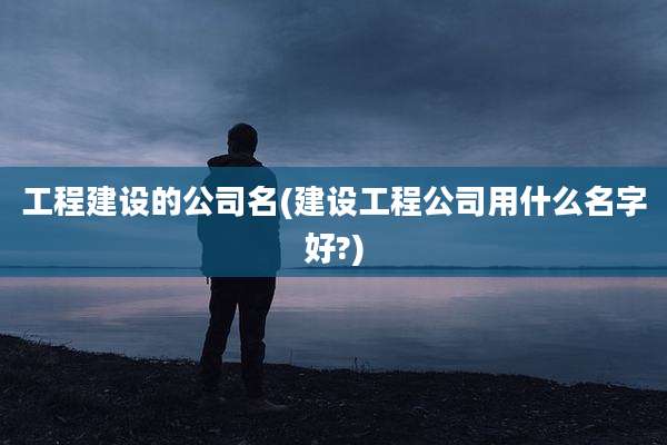 工程建设的公司名(建设工程公司用什么名字好?)