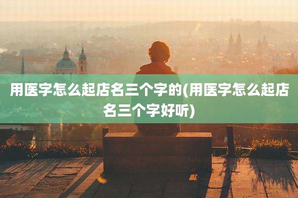 用医字怎么起店名三个字的(用医字怎么起店名三个字好听)