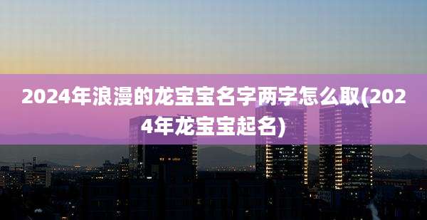 2024年浪漫的龙宝宝名字两字怎么取(2024年龙宝宝起名)
