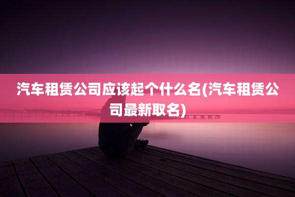 汽车租赁公司应该起个什么名(汽车租赁公司最新取名)