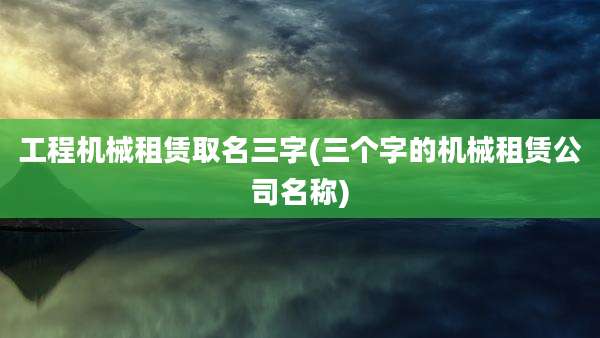 工程机械租赁取名三字(三个字的机械租赁公司名称)