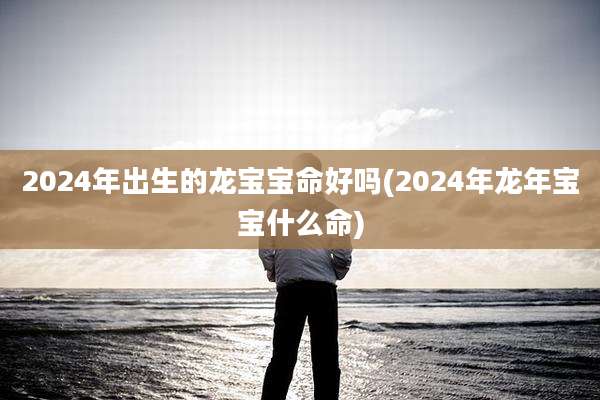 2024年出生的龙宝宝命好吗(2024年龙年宝宝什么命)
