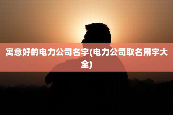 寓意好的电力公司名字(电力公司取名用字大全)