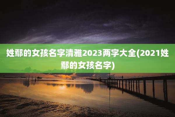 姓鄢的女孩名字清雅2023两字大全(2021姓鄢的女孩名字)