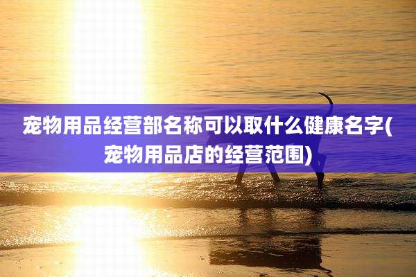 宠物用品经营部名称可以取什么健康名字(宠物用品店的经营范围)