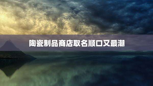 陶瓷制品商店取名顺口又最潮