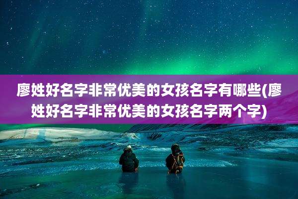 廖姓好名字非常优美的女孩名字有哪些(廖姓好名字非常优美的女孩名字两个字)