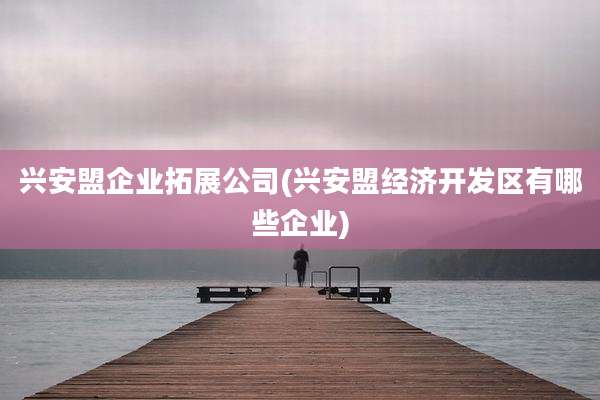 兴安盟企业拓展公司(兴安盟经济开发区有哪些企业)