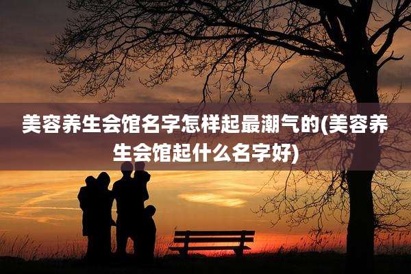 美容养生会馆名字怎样起最潮气的(美容养生会馆起什么名字好)
