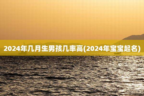 2024年几月生男孩几率高(2024年宝宝起名)