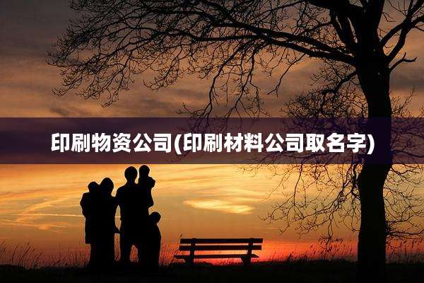 印刷物资公司(印刷材料公司取名字)