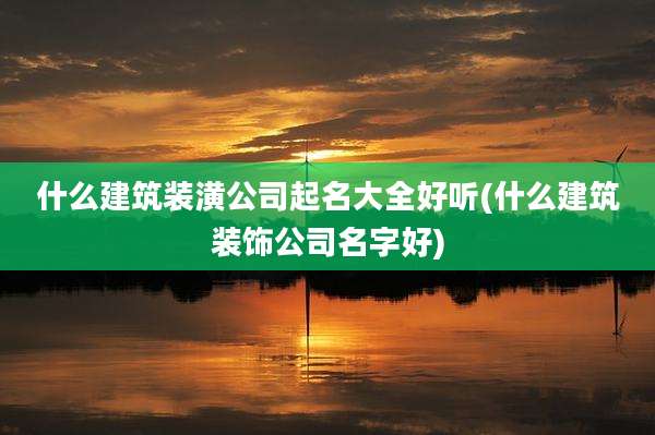 什么建筑装潢公司起名大全好听(什么建筑装饰公司名字好)